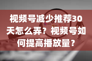 视频号减少推荐30天怎么弄？视频号如何提高播放量？