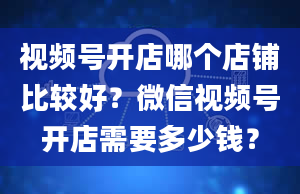 视频号开店哪个店铺比较好？微信视频号开店需要多少钱？