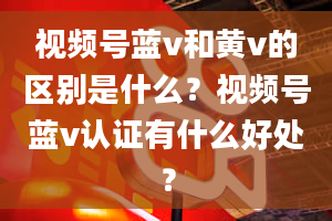 视频号蓝v和黄v的区别是什么？视频号蓝v认证有什么好处？