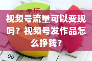 视频号流量可以变现吗？视频号发作品怎么挣钱？