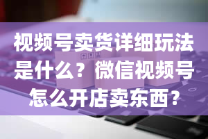 视频号卖货详细玩法是什么？微信视频号怎么开店卖东西？