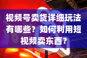 视频号卖货详细玩法有哪些？如何利用短视频卖东西？