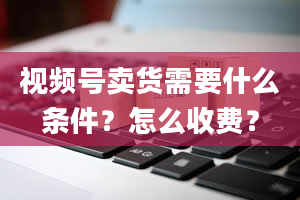 视频号卖货需要什么条件？怎么收费？