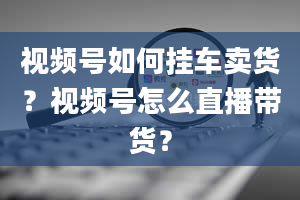 视频号如何挂车卖货？视频号怎么直播带货？