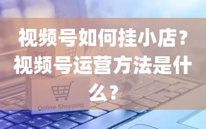 视频号如何挂小店？视频号运营方法是什么？