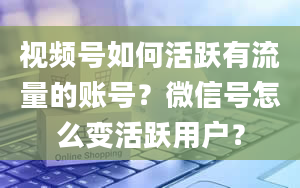 视频号如何活跃有流量的账号？微信号怎么变活跃用户？