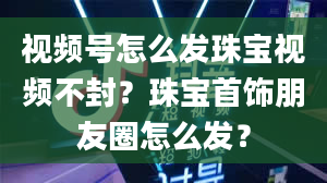 视频号怎么发珠宝视频不封？珠宝首饰朋友圈怎么发？