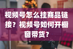 视频号怎么挂商品链接？视频号如何开橱窗带货？