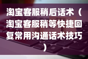 淘宝客服稍后话术（淘宝客服稍等快捷回复常用沟通话术技巧）