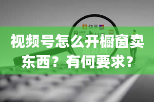 视频号怎么开橱窗卖东西？有何要求？