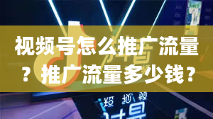 视频号怎么推广流量？推广流量多少钱？