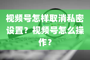 视频号怎样取消私密设置？视频号怎么操作？