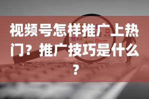 视频号怎样推广上热门？推广技巧是什么？