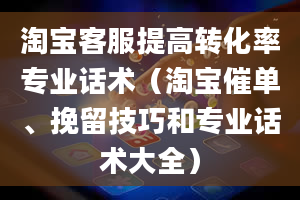 淘宝客服提高转化率专业话术（淘宝催单、挽留技巧和专业话术大全）