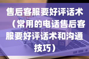 售后客服要好评话术（常用的电话售后客服要好评话术和沟通技巧）