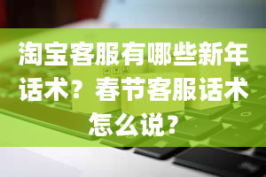 淘宝客服有哪些新年话术？春节客服话术怎么说？