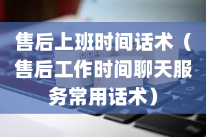 售后上班时间话术（售后工作时间聊天服务常用话术）