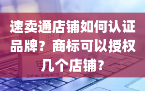 速卖通店铺如何认证品牌？商标可以授权几个店铺？