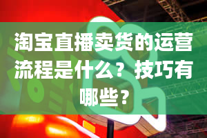 淘宝直播卖货的运营流程是什么？技巧有哪些？