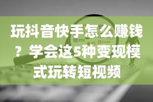 玩抖音快手怎么赚钱？学会这5种变现模式玩转短视频