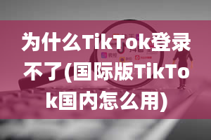 为什么TikTok登录不了(国际版TikTok国内怎么用)