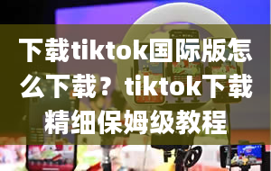 下载tiktok国际版怎么下载？tiktok下载精细保姆级教程