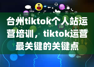 台州tiktok个人站运营培训，tiktok运营最关键的关键点