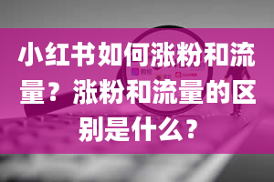 小红书如何涨粉和流量？涨粉和流量的区别是什么？