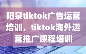 阳泉tiktok广告运营培训，tiktok海外运营推广课程培训