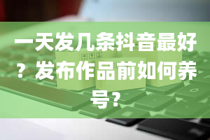 一天发几条抖音最好？发布作品前如何养号？