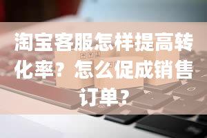 淘宝客服怎样提高转化率？怎么促成销售订单？