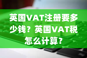 英国VAT注册要多少钱？英国VAT税怎么计算？