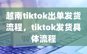 越南tiktok出单发货流程，tiktok发货具体流程