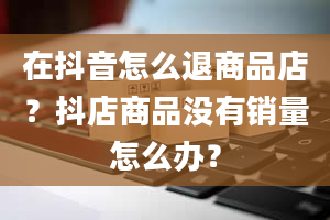 在抖音怎么退商品店？抖店商品没有销量怎么办？