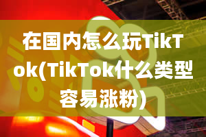 在国内怎么玩TikTok(TikTok什么类型容易涨粉)