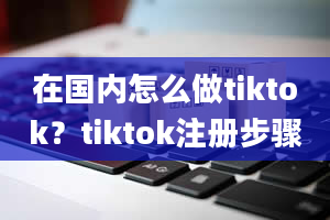 在国内怎么做tiktok？tiktok注册步骤