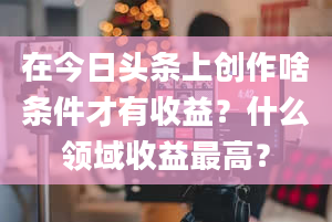 在今日头条上创作啥条件才有收益？什么领域收益最高？