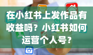 在小红书上发作品有收益吗？小红书如何运营个人号？