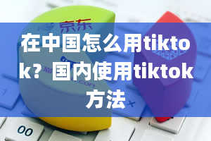 在中国怎么用tiktok？国内使用tiktok方法