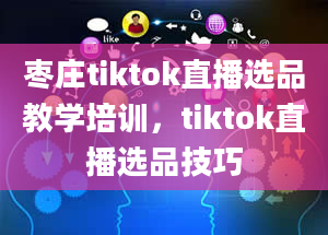 枣庄tiktok直播选品教学培训，tiktok直播选品技巧