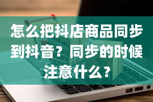 怎么把抖店商品同步到抖音？同步的时候注意什么？