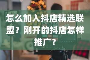 怎么加入抖店精选联盟？刚开的抖店怎样推广？