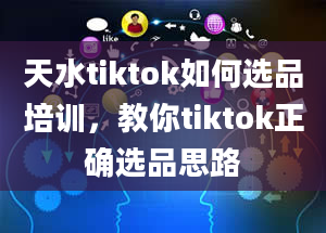 天水tiktok如何选品培训，教你tiktok正确选品思路