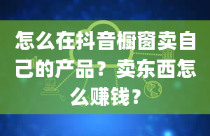 怎么在抖音橱窗卖自己的产品？卖东西怎么赚钱？