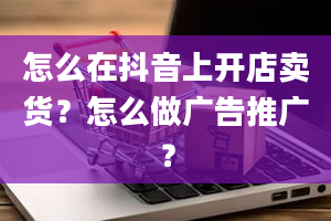 怎么在抖音上开店卖货？怎么做广告推广？