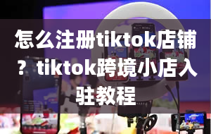 怎么注册tiktok店铺？tiktok跨境小店入驻教程