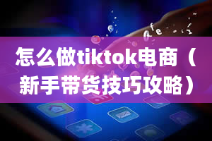 怎么做tiktok电商（新手带货技巧攻略）