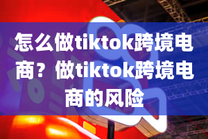 怎么做tiktok跨境电商？做tiktok跨境电商的风险