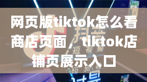 网页版tiktok怎么看商店页面，tiktok店铺页展示入口