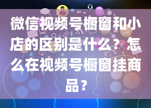 微信视频号橱窗和小店的区别是什么？怎么在视频号橱窗挂商品？